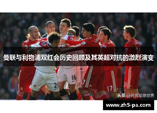 曼联与利物浦双红会历史回顾及其英超对抗的激烈演变 曼联与利物浦双红会历史回顾及其英超对抗的激烈演变