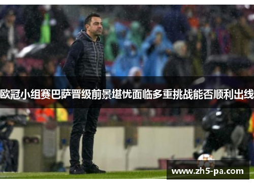 欧冠小组赛巴萨晋级前景堪忧面临多重挑战能否顺利出线 欧冠小组赛巴萨晋级前景堪忧面临多重挑战能否顺利出线