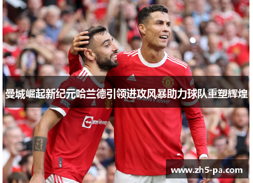 曼城崛起新纪元哈兰德引领进攻风暴助力球队重塑辉煌 曼城崛起新纪元哈兰德引领进攻风暴助力球队重塑辉煌