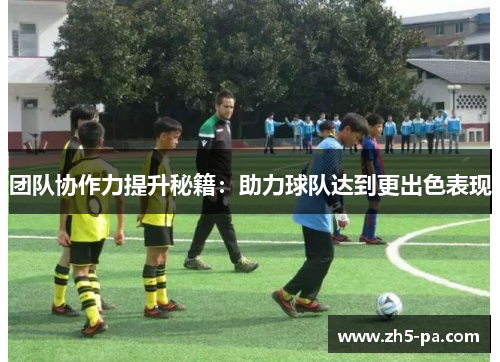团队协作力提升秘籍:助力球队达到更出色表现 团队协作力提升秘籍:助力球队达到更出色表现