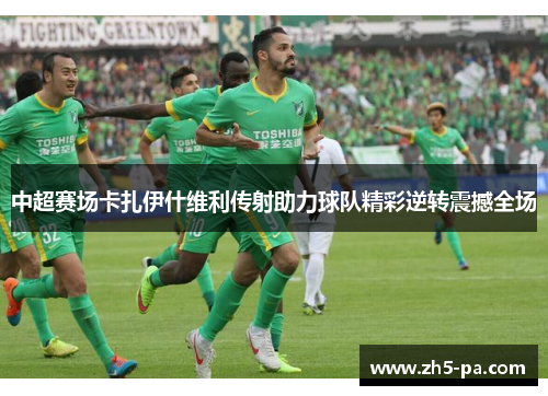 中超赛场卡扎伊什维利传射助力球队精彩逆转震撼全场 中超赛场卡扎伊什维利传射助力球队精彩逆转震撼全场
