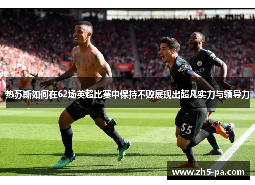 热苏斯如何在62场英超比赛中保持不败展现出超凡实力与领导力 热苏斯如何在62场英超比赛中保持不败展现出超凡实力与领导力