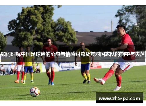 如何理解中国足球迷的心态与情感纠葛及其对国家队的期望与失落 如何理解中国足球迷的心态与情感纠葛及其对国家队的期望与失落