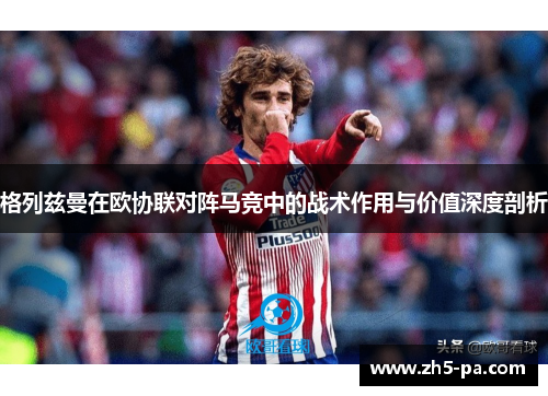 格列兹曼在欧协联对阵马竞中的战术作用与价值深度剖析 格列兹曼在欧协联对阵马竞中的战术作用与价值深度剖析