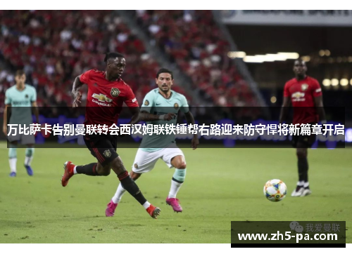 万比萨卡告别曼联转会西汉姆联铁锤帮右路迎来防守悍将新篇章开启