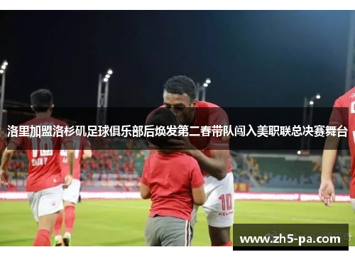 洛里加盟洛杉矶足球俱乐部后焕发第二春带队闯入美职联总决赛舞台 洛里加盟洛杉矶足球俱乐部后焕发第二春带队闯入美职联总决赛舞台