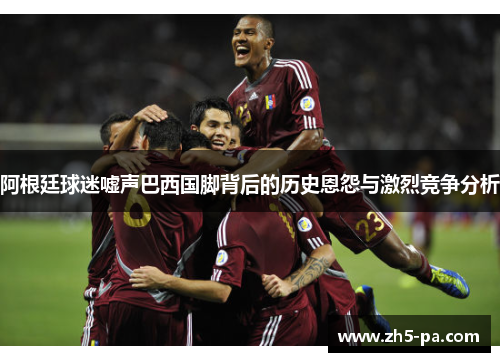 阿根廷球迷嘘声巴西国脚背后的历史恩怨与激烈竞争分析