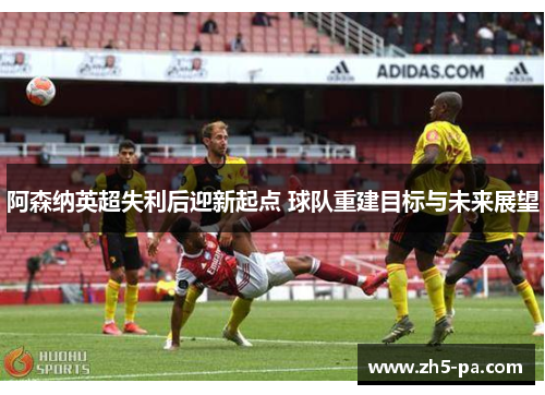 阿森纳英超失利后迎新起点 球队重建目标与未来展望