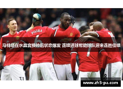 马特塔在水晶宫换帅后状态爆发 连续进球帮助球队迎来连胜佳绩
