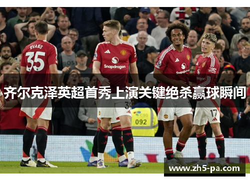 齐尔克泽英超首秀上演关键绝杀赢球瞬间