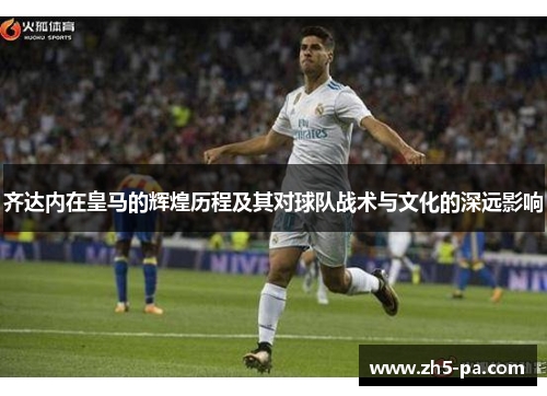 齐达内在皇马的辉煌历程及其对球队战术与文化的深远影响 齐达内在皇马的辉煌历程及其对球队战术与文化的深远影响