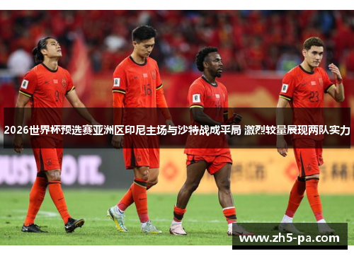 2026世界杯预选赛亚洲区印尼主场与沙特战成平局 激烈较量展现两队实力