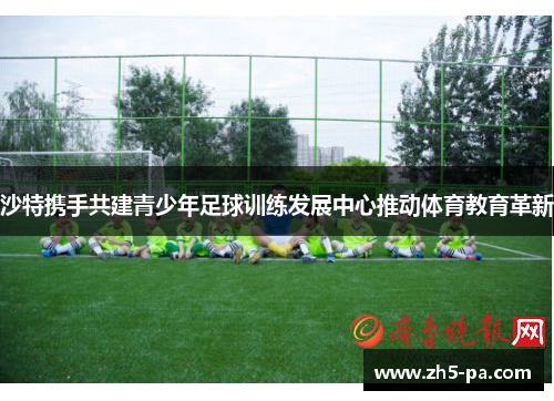 沙特携手共建青少年足球训练发展中心推动体育教育革新 沙特携手共建青少年足球训练发展中心推动体育教育革新