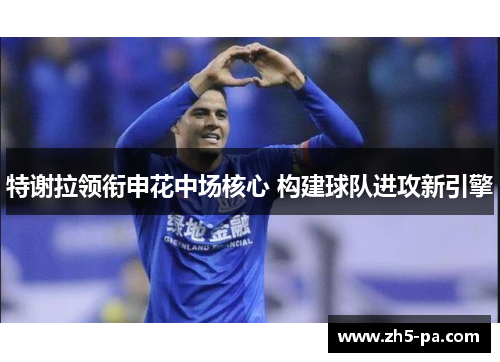 特谢拉领衔申花中场核心 构建球队进攻新引擎 特谢拉领衔申花中场核心 构建球队进攻新引擎