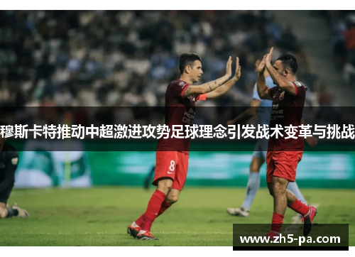 穆斯卡特推动中超激进攻势足球理念引发战术变革与挑战 穆斯卡特推动中超激进攻势足球理念引发战术变革与挑战