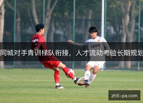 同城对手青训梯队衔接，人才流动考验长期规划